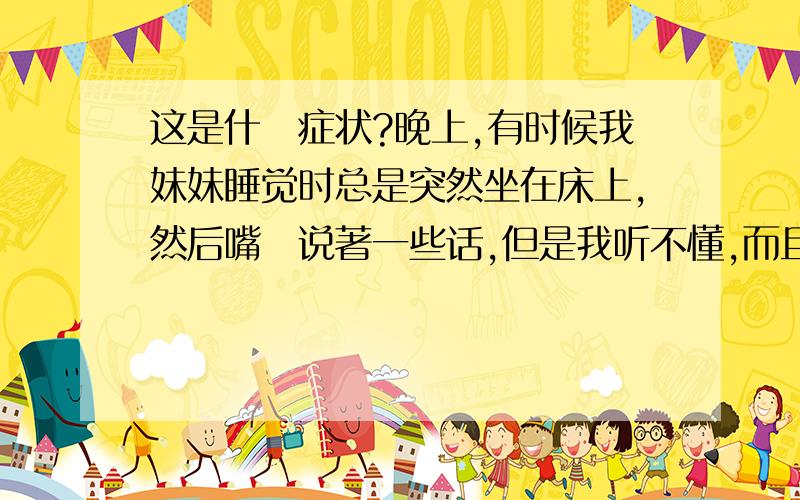 这是什麼症状?晚上,有时候我妹妹睡觉时总是突然坐在床上,然后嘴裏说著一些话,但是我听不懂,而且她有时候手会到处摆动,然后也不知道在指些什麼东西,我叫她时,她总是不理我,然后又自己