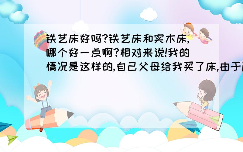 铁艺床好吗?铁艺床和实木床,哪个好一点啊?相对来说!我的情况是这样的,自己父母给我买了床,由于颜色不太喜欢,但是也不是太难看,我不大想要,想让给父母睡,我自己重新买一张!由于年龄问