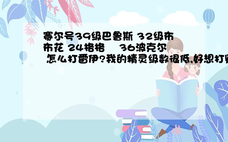 赛尔号39级巴鲁斯 32级布布花 24格格尓 36波克尔 怎么打雷伊?我的精灵级数很低,好想打败雷伊啊!