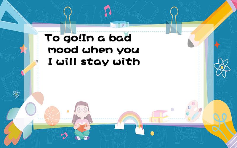 To go!In a bad mood when you I will stay with