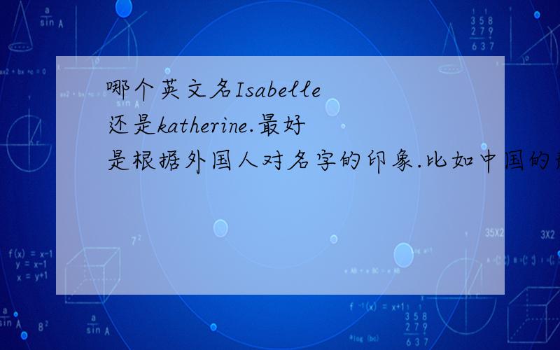 哪个英文名Isabelle 还是katherine.最好是根据外国人对名字的印象.比如中国的静.就有文静的印象哦.是否有其它建议哦.中文名带非字.中文名意义是能摒弃不好的一面.崇尚个性与生活哦.