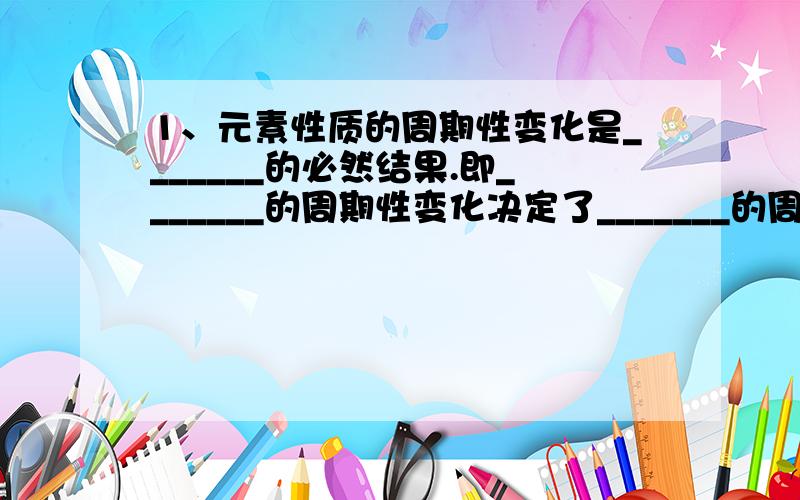 1、元素性质的周期性变化是_______的必然结果.即_______的周期性变化决定了_______的周期性变化,也就是_______决定_______.2、元素的性质一般指的是_______、_______、_______、最高价氧化物对应的水化