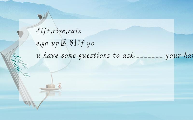 lift,rise,raise,go up区别If you have some questions to ask,_______ your hands.A.lift B.to rise C.raise D.go up