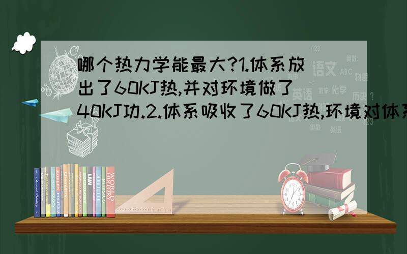 哪个热力学能最大?1.体系放出了60KJ热,并对环境做了40KJ功.2.体系吸收了60KJ热,环境对体系做了40KJ功.3.体系吸收了40KJ热,并对环境做了60KJ功.4.体系放出了40KJ热,环境对体系做功