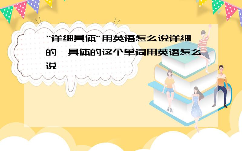 “详细具体”用英语怎么说详细的、具体的这个单词用英语怎么说