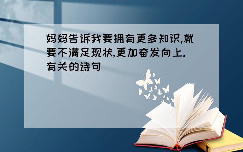 妈妈告诉我要拥有更多知识,就要不满足现状,更加奋发向上.有关的诗句