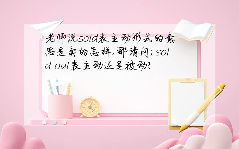 老师说sold表主动形式的意思是卖的怎样,那请问；sold out表主动还是被动?