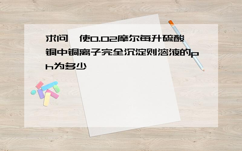 求问,使0.02摩尔每升硫酸铜中铜离子完全沉淀则溶液的ph为多少