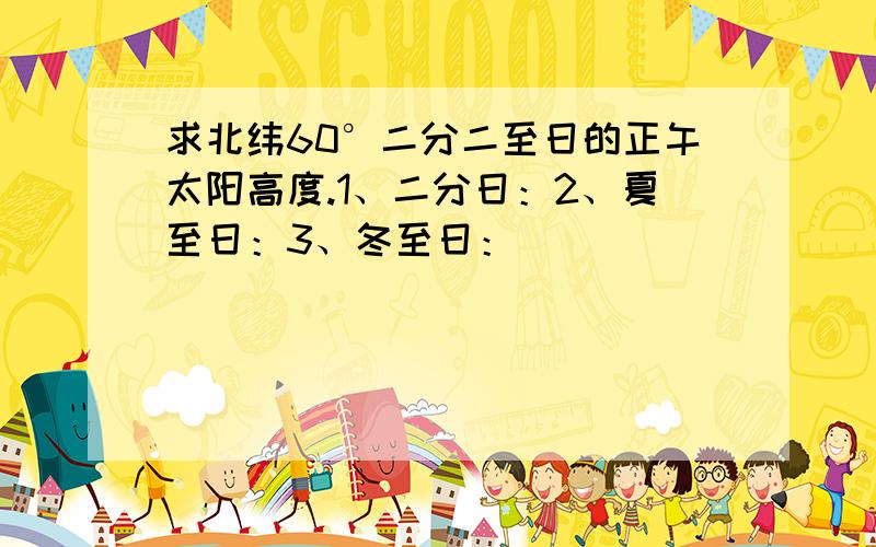 求北纬60°二分二至日的正午太阳高度.1、二分日：2、夏至日：3、冬至日：