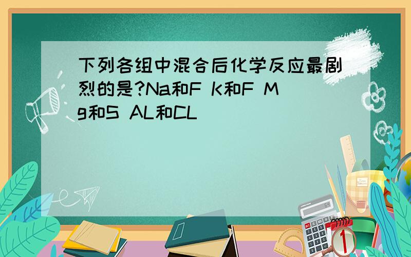 下列各组中混合后化学反应最剧烈的是?Na和F K和F Mg和S AL和CL