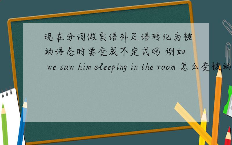 现在分词做宾语补足语转化为被动语态时要变成不定式吗 例如 we saw him sleeping in the room 怎么变被动是变成 he was seen sleeping 还是 he was seen to sleep 还是 he was seen sleep