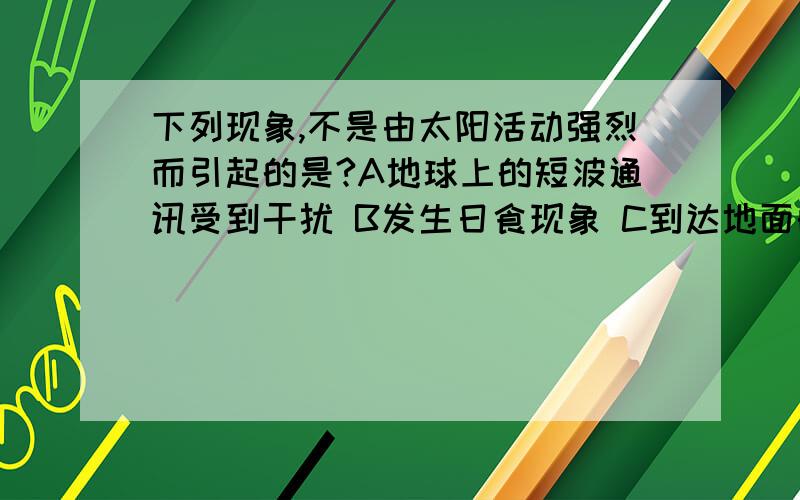 下列现象,不是由太阳活动强烈而引起的是?A地球上的短波通讯受到干扰 B发生日食现象 C到达地面的紫外线辐射增强D地球两极的极光现象