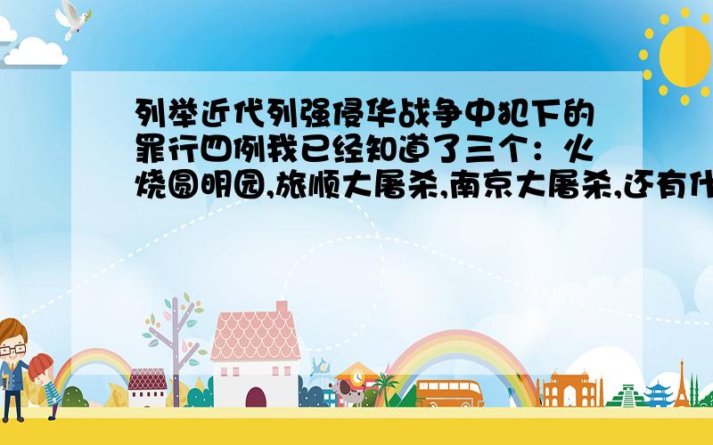 列举近代列强侵华战争中犯下的罪行四例我已经知道了三个：火烧圆明园,旅顺大屠杀,南京大屠杀,还有什么?帮帮我吧,要快!谢谢