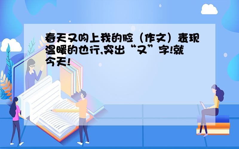 春天又吻上我的脸（作文）表现温暖的也行,突出“又”字!就今天!