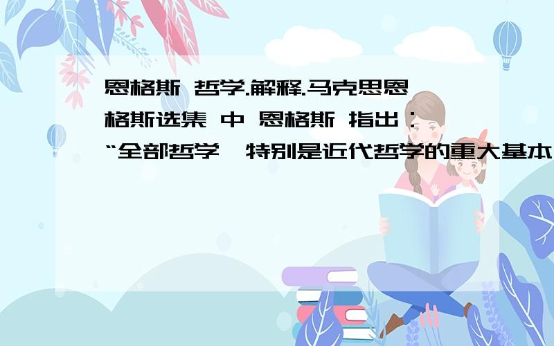 恩格斯 哲学.解释.马克思恩格斯选集 中 恩格斯 指出：“全部哲学,特别是近代哲学的重大基本问题,是思维和存在的关系问题.”这里 讲的思维,就是人的意识或精神,这里讲的存在,就是离开人