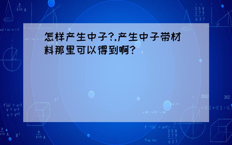 怎样产生中子?.产生中子带材料那里可以得到啊?