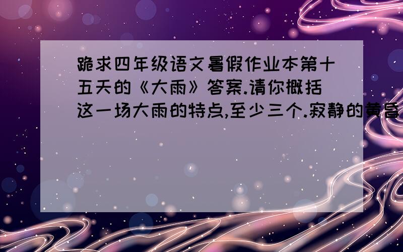 跪求四年级语文暑假作业本第十五天的《大雨》答案.请你概括这一场大雨的特点,至少三个.寂静的黄昏，灰暗的天空。    阳光的身影，消失在天空中密布的乌云后。乌云的积聚，预示着大雨