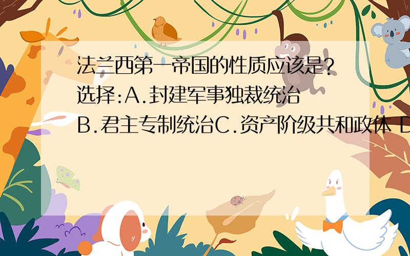 法兰西第一帝国的性质应该是?选择:A.封建军事独裁统治 B.君主专制统治C.资产阶级共和政体 D.资产阶级军事专政