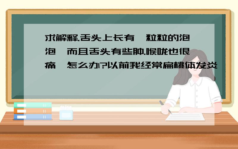 求解释.舌头上长有一粒粒的泡泡,而且舌头有些肿.喉咙也很痛,怎么办?以前我经常扁桃体发炎,一发炎就输液一星期就好了.我每天天最少喝596ml的水瓶五瓶,也每天吃一个苹果.怎么回事啊?求解