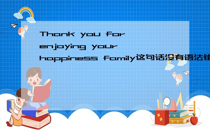 Thank you for enjoying your happiness family这句话没有语法错误吧?