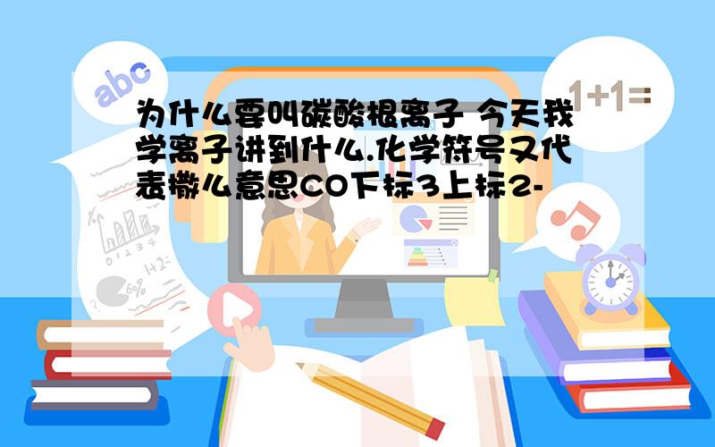 为什么要叫碳酸根离子 今天我学离子讲到什么.化学符号又代表撒么意思CO下标3上标2-