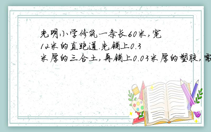 光明小学修筑一条长60米,宽12米的直跑道.先铺上0.3米厚的三合土,再铺上0.03米厚的塑胶,需要三合土,塑胶各多少立方米