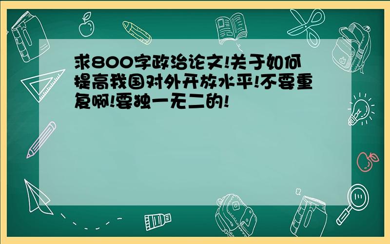 求800字政治论文!关于如何提高我国对外开放水平!不要重复啊!要独一无二的!