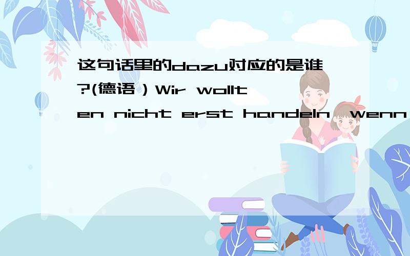 这句话里的dazu对应的是谁?(德语）Wir wollten nicht erst handeln,wenn uns die Umstaende dazu zwingen,sondern unsere Postition als Numemer eins auf dem Weltmarkt weiter ausbauen.我知道有个句型：zwingen zu这句话直译过来有点