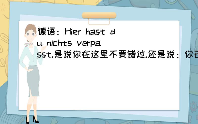 德语：Hier hast du nichts verpasst.是说你在这里不要错过.还是说：你已经错过这里了.