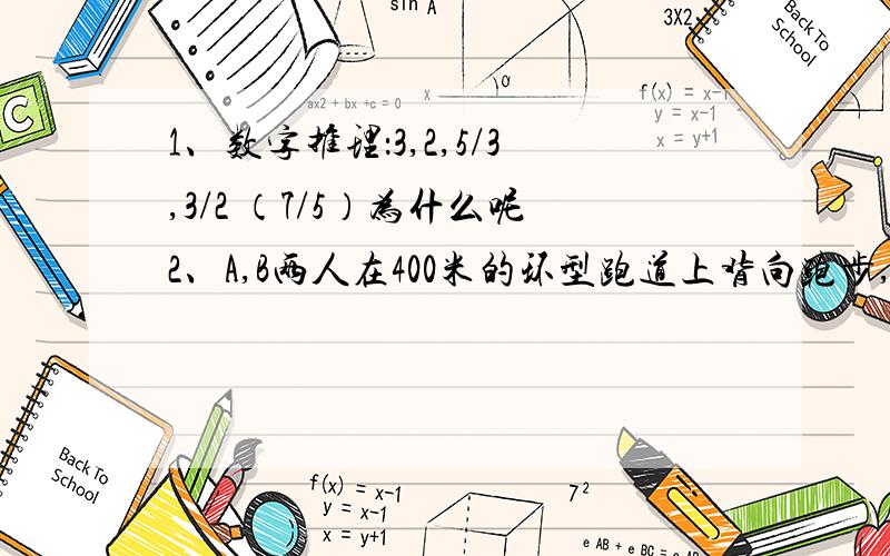 1、数字推理：3,2,5/3,3/2 （7/5）为什么呢2、A,B两人在400米的环型跑道上背向跑步,两人同时出发,8分钟后两人第三次相遇.A每秒比B多跑0.1米,那么,两人第三次相遇的地点与跑步的起点之间的最短