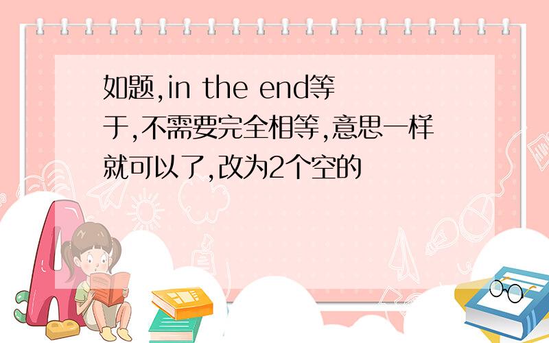 如题,in the end等于,不需要完全相等,意思一样就可以了,改为2个空的