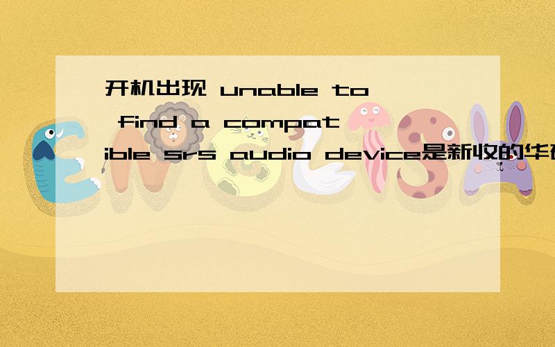 开机出现 unable to find a compatible srs audio device是新收的华硕本子 刚开始没有出现的 我肯定没有删注册表内的东西 不知道怎么突然出现这个