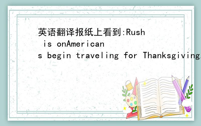 英语翻译报纸上看到:Rush is onAmericans begin traveling for Thanksgiving.