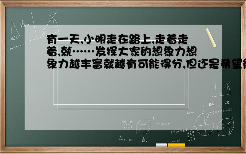 有一天,小明走在路上,走着走着,就……发挥大家的想象力想象力越丰富就越有可能得分,但还是希望能健康点