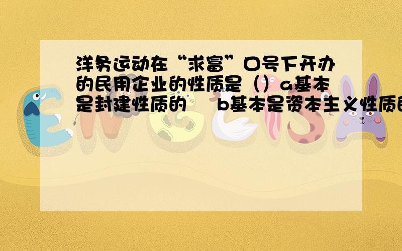 洋务运动在“求富”口号下开办的民用企业的性质是（）a基本是封建性质的     b基本是资本主义性质的    c 完全是资本主义性质的     d是半封建性质的