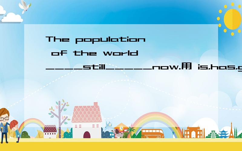 The population of the world ____still_____now.用 is，has，grown，growing，will，grow，选词填空