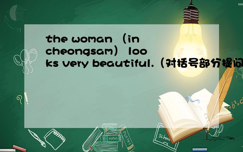the woman （in cheongsam） looks very beautiful.（对括号部分提问）_____ ____ looks very beautiful?