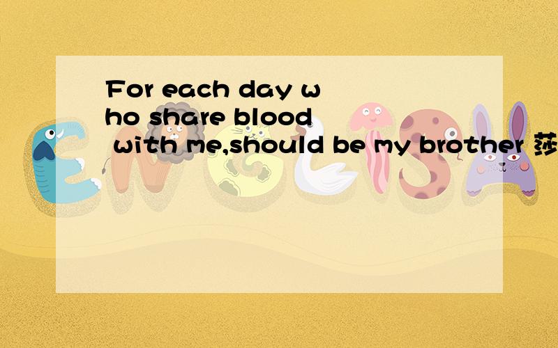 For each day who share blood with me,should be my brother 莎士比亚如题这是莎士比亚的诗或者同他说过的话吗?有什么错误没有?翻译成中文最准确的意思是什么?