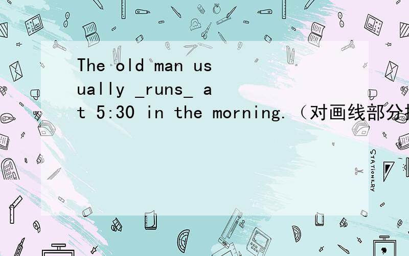 The old man usually _runs_ at 5:30 in the morning.（对画线部分提问 ）____ ____ the old man usually ____ in the morning?