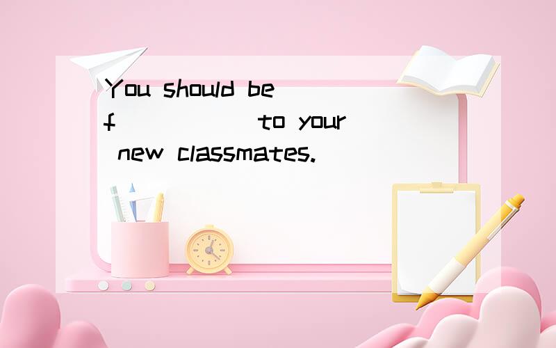 You should be f _____to your new classmates.