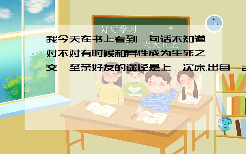 我今天在书上看到一句话不知道对不对有时候和异性成为生死之交、至亲好友的途径是上一次床.出自《25岁以上单身轻熟女的爱情准则》 大家有什么看法