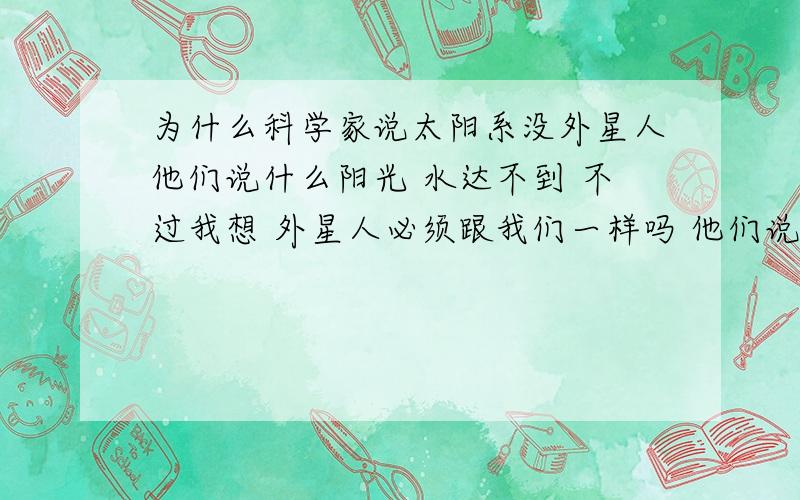 为什么科学家说太阳系没外星人他们说什么阳光 水达不到 不过我想 外星人必须跟我们一样吗 他们说不定没水也能生存 也许靠近太阳也烤不化 科学家为什么说这是生命必须的条件