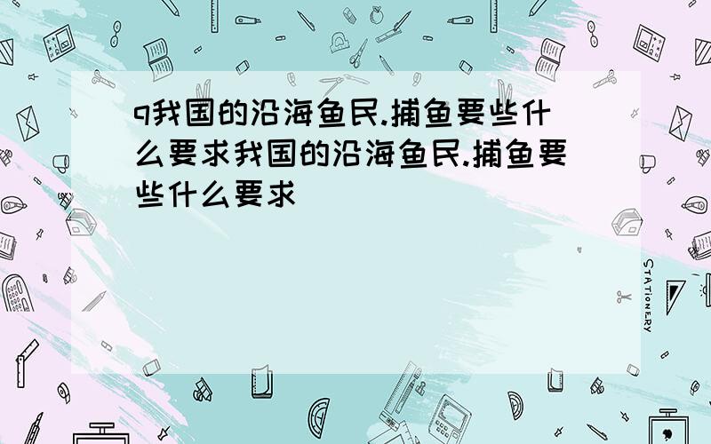 q我国的沿海鱼民.捕鱼要些什么要求我国的沿海鱼民.捕鱼要些什么要求