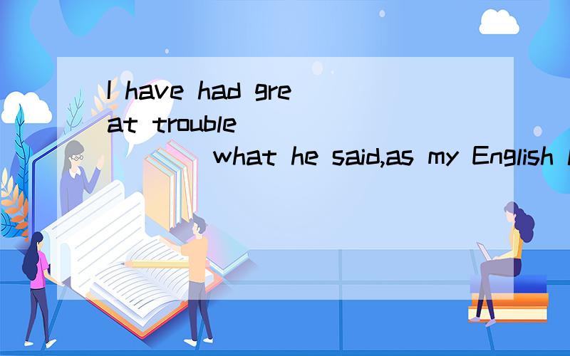 I have had great trouble _______what he said,as my English listening is rather poor.A.to understanding B.understanding. Cwith understanding D.by understanding