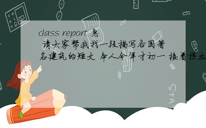 class report 急 请大家帮我找一段描写各国著名建筑的短文 本人今年才初一 接着提出3个问题 大约在2-3分钟左右 谢乐!因为要的很急 所以希望大家帮帮涐 好的话一定多给赏分 说话算数!