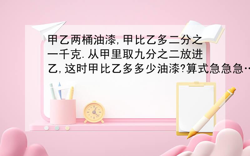 甲乙两桶油漆,甲比乙多二分之一千克.从甲里取九分之二放进乙,这时甲比乙多多少油漆?算式急急急…………