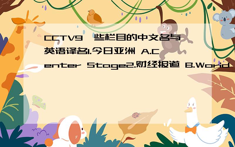 CCTV9一些栏目的中文名与英语译名1.今日亚洲 A.Center Stage2.财经报道 B.Worid Wide Watch3.中华艺苑 C.Sports Scence4.华夏文明 D.Documentary5.文化报道 E.World Insight6.今日话题 F.Asia Tody 7.自然与科学 G.Rediscove