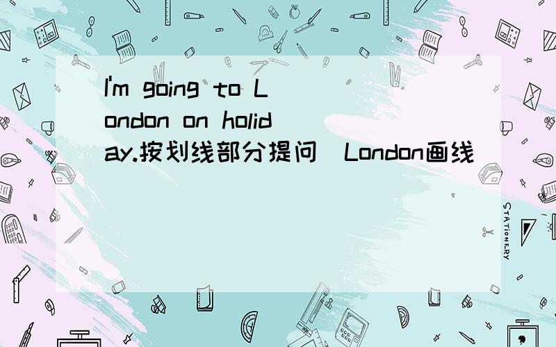 I'm going to London on holiday.按划线部分提问（London画线）