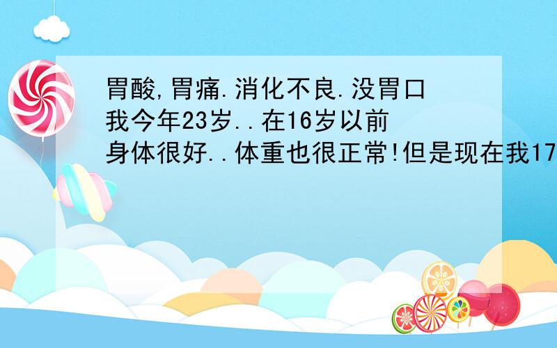 胃酸,胃痛.消化不良.没胃口我今年23岁..在16岁以前身体很好..体重也很正常!但是现在我172CM体重只有52-54公斤左右!而且经常胃酸吐酸水!胃痛!睡觉的时候感觉肚子一直在收腹,现在胃口很不好!