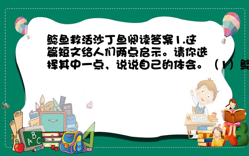 鲶鱼救活沙丁鱼阅读答案1.这篇短文给人们两点启示。请你选择其中一点，说说自己的体会。（1）鲶鱼救活了沙丁鱼。（2）人们费尽心思，想让沙丁鱼活下来，无不失败。老渔民歪打正着，